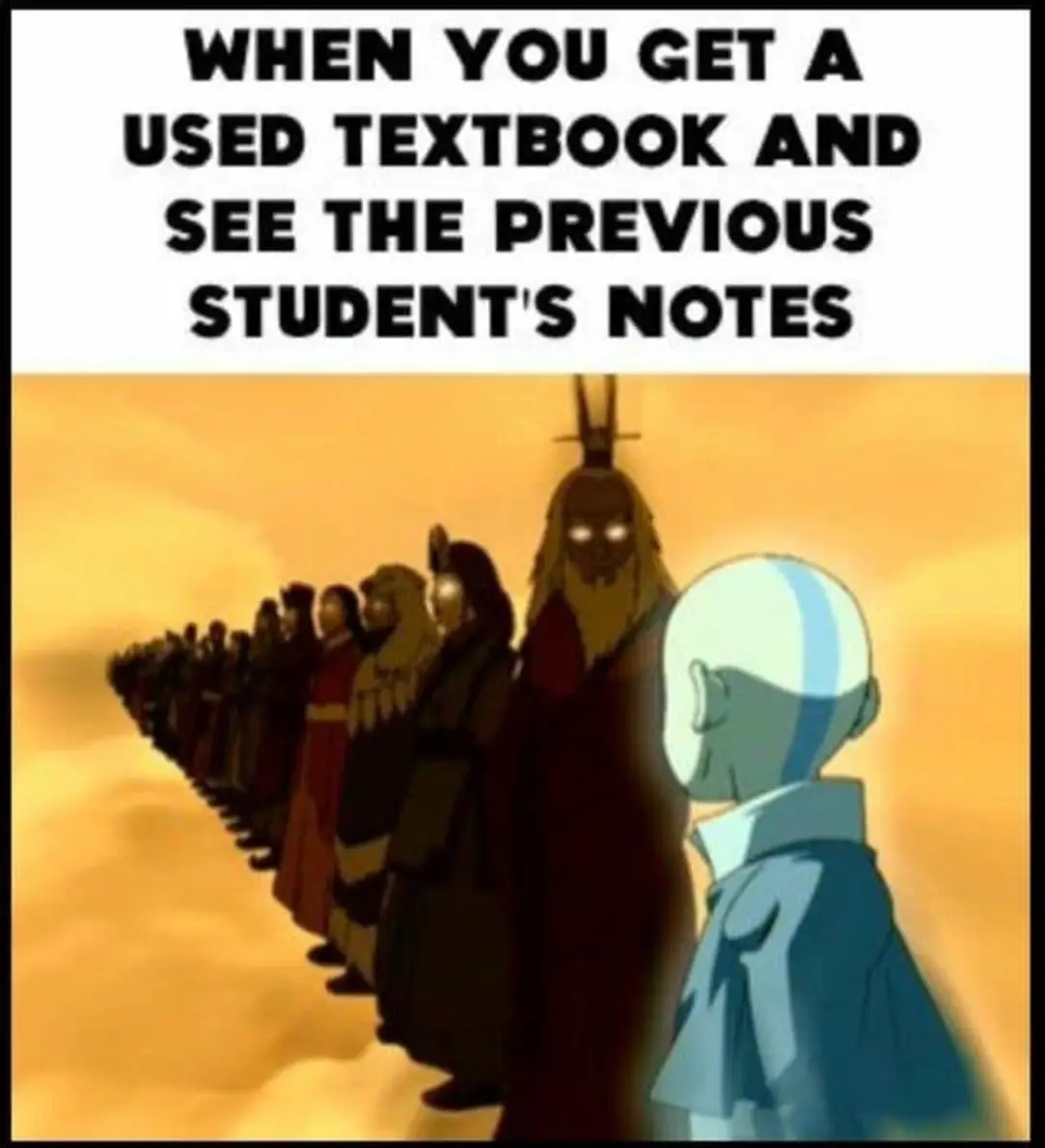 This meme is a humorous take on the experience of getting a used textbook and discovering that the previous owner has left notes and comments in the margins. The image features a group of people from the popular TV show "Avatar: The Last Airbend" - a group of people in a line, with one person in the front and the others behind him. The text above the image reads: "When you get a used textbook and see the previous student's notes." The image is meant to be humorous and relatable, as it pokes fun at the idea of having to deal with someone else's notes and comments in a textbook.