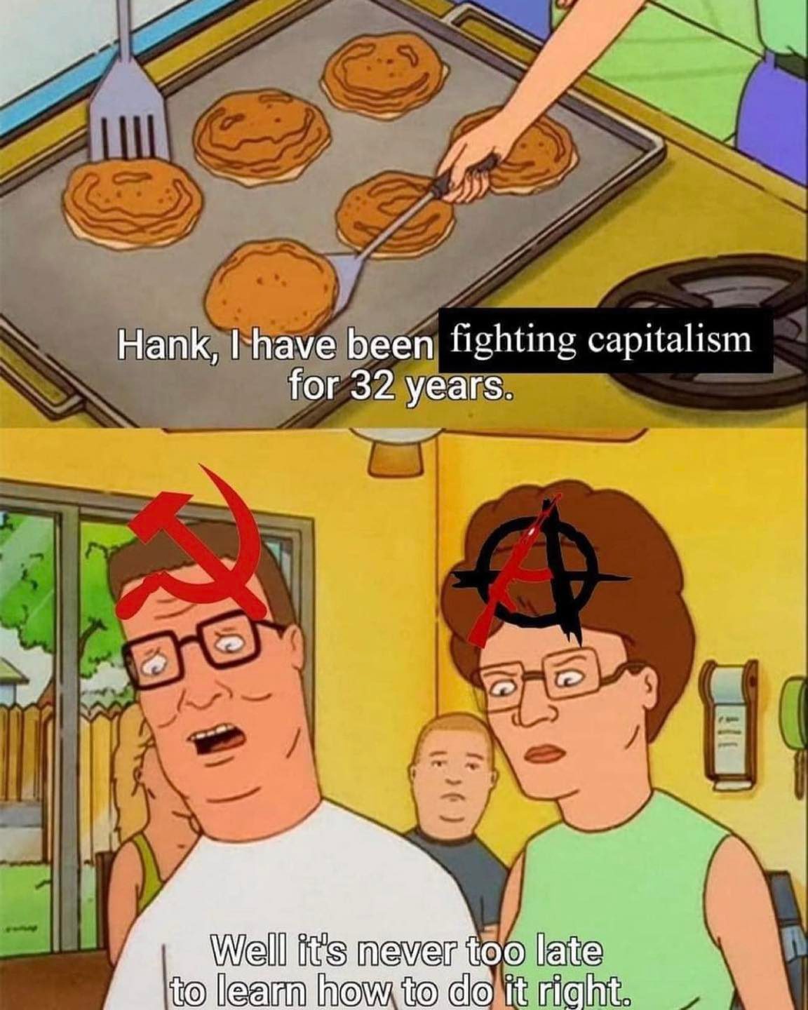 This meme is a humorous commentary on the concept of "fighting capitalism" and the perceived irony of someone claiming to have been doing so for 32 years. The image features a character from the animated TV show "King of the Hill" (Hank) making pancakes, with a caption stating "Hank, I have been fighting capitalism for 32 years." The punchline comes when Hank's wife, Peggy, responds with a sarcastic remark about Hank's lack of understanding of how to cook pancakes, implying that his efforts to fight capitalism have been ineffective.