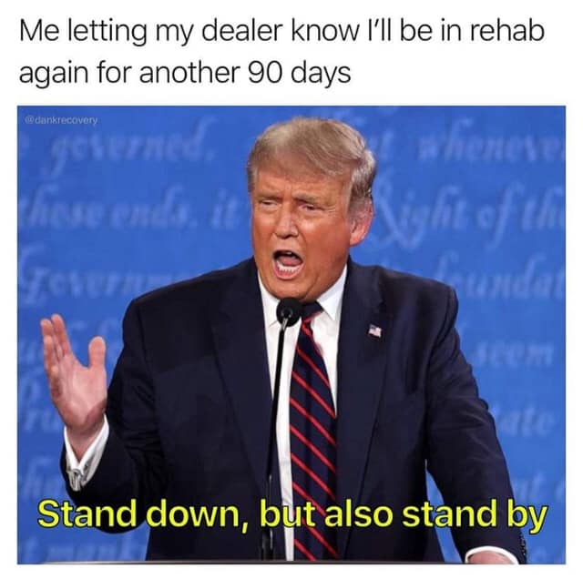 This meme is a humorous representation of the challenges of getting back into the swing of things after a period of recovery or time off.  The top text reads, "Me letting my dealer know I'll be in rehab again for another 90 days." This is followed by an image of former US President Donald Trump, with his mouth open as if he's talking. The image is captioned, "Stand down, but also stand by," which is a play on words.  The meme suggests that the person is telling their dealer to stand down (i.e., not sell them any drugs) but also stand by (i.e., be ready to sell them again when they're out of rehab). The humor lies in the idea that the person is trying to both distance themselves from their dealer and still keep them on speed-dial.  Overall, the meme is a lighthearted way to poke fun at the challenges of recovery and the desire to maintain relationships with others while still prioritizing one's own well-being.