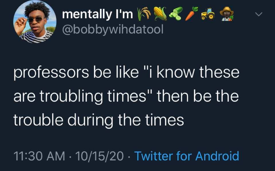 The meme is a tweet that pokes fun at the idea that professors are often too familiar with their students' struggles. The text reads: "Professors be like 'I know these are troubling times' then be the trouble during the times." The tweet is meant to be humorous and relatable, as it suggests that professors can sometimes be more of a hindrance than a help to their students. The image is likely a photo of a person or a scene that is meant to add context to the tweet. Overall, the meme is meant to be a lighthearted commentary on the challenges of being a student.
