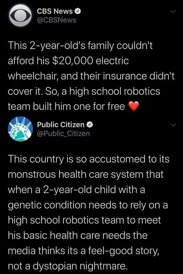 This meme is a screenshot of a Twitter conversation between two users, @CBSNews and @Public_Citizen. The conversation is about a 2-year-old child who was denied a $20,000 electric wheelchair by their insurance, and a high school robotics team built the child a free wheelchair. The text reads: "This 2-year-old's family couldn't afford his $20,000 wheelchair. So, a high school robotics team built him one for free. This country is so...". The conversation is a commentary on the state of the US healthcare system, and the quote is a commentary on the lack of access to healthcare for the child.