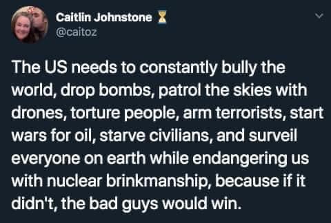 This meme is a humorous commentary on the current state of the United States. The image features a quote from a Twitter user named @cattitude, which reads: "The US needs to constantly bully the world, drop bombs, patrol the skies with drones, torture people, arm terrorists, start wars for oil, starve civilians, and surveil everyone on earth while endangering us with nuclear brinkmanship, because if it doesn't, the bad guys will win." The quote is presented in a plain text format, without any images or graphics.