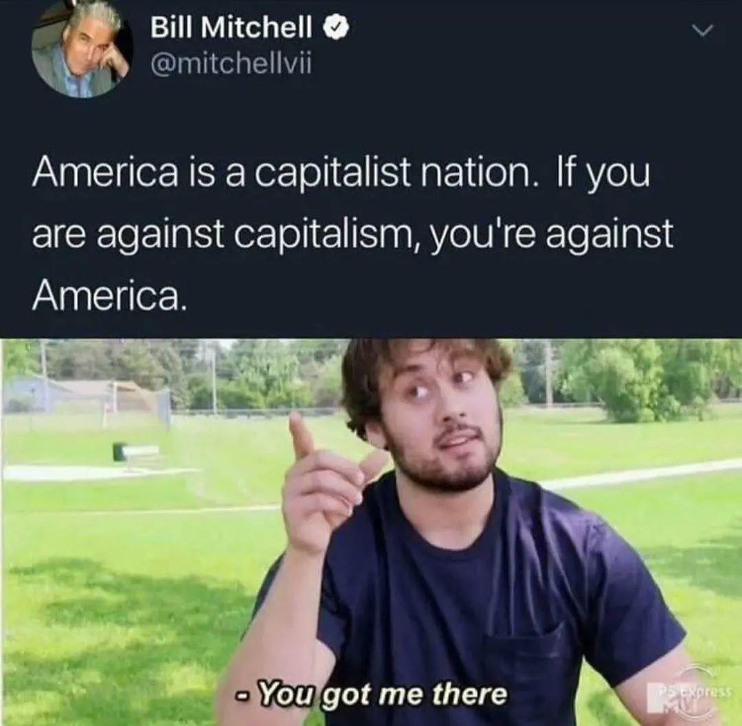 This meme is a humorous take on the common phrase "America is a capitalist nation." The image shows a person looking confused, with a caption that reads: "America is a capitalist nation. If you are against capitalism, you are against America." The meme is likely poking fun at the idea that some people believe that being against capitalism is equivalent to being against America, implying that being anti-capitalist is somehow unpatriotic.