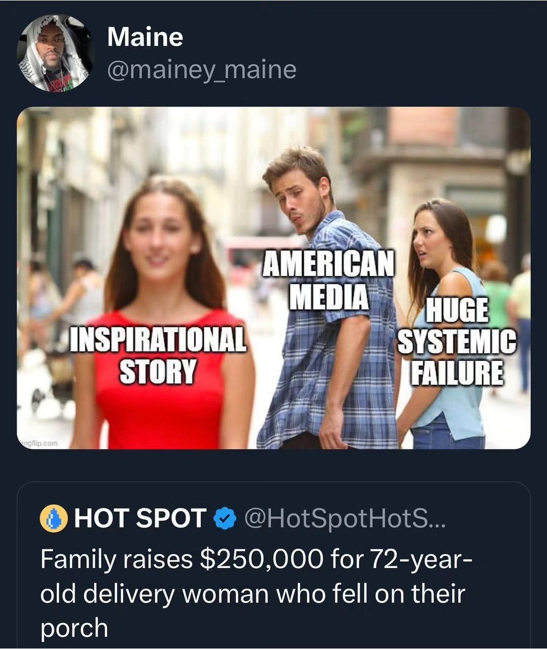 This meme is a play on the classic "distracted boyfriend" meme, but with a twist. The image shows a man looking at a woman in the distance, but instead of being distracted by her, he's actually looking at a news headline on his phone that reads "Family raises $250,000 for 72-year-old delivery woman who fell on their porch". The text overlays on the image are "Inspirational Story", "American Media", and "Huge Systemic Failure". The joke is that the man is actually looking at a news story that's a perfect example of a feel-good story, but the text overlays imply that it's actually a sign of a larger problem, implying that the story is just a distraction from the real issues.