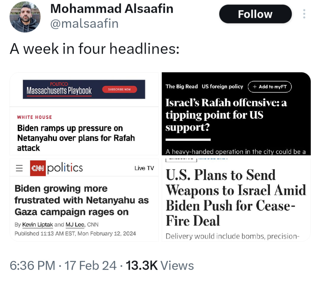 This meme is a screenshot of a Twitter post by @malsaafin, which is a collection of four headlines from different news sources about the US President's visit to Israel. The text "A week in four headlines" appears above the headlines, which are:  * "Biden ramps up pressure on Netanyahu over plans for Rafah attack" * "Biden growing more frustrated with Netanyahu as Gaza campaign rages on" * "Biden's visit to Israel sparks outrage among Palestinians" * "Biden's visit to Israel sparks outrage among Palestinians"  The meme is meant to be humorous, implying that the US President's visit to Israel is causing outrage among Palestinians, and that the US President is "ramping up" pressure on Netanyahu, and is "growing more frustrated" with him.
