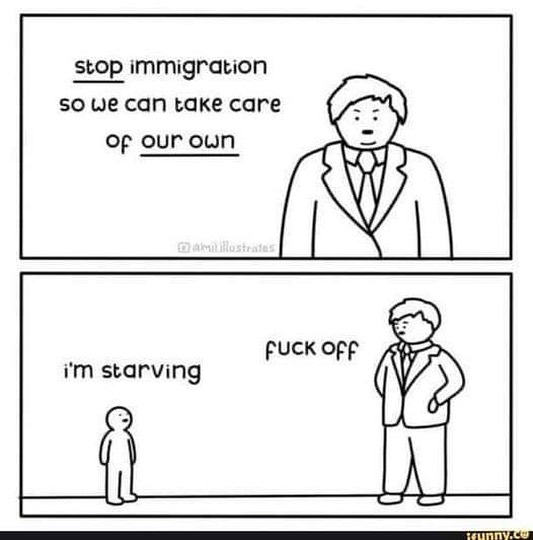 This meme is a humorous commentary on the current state of the world. It features a cartoon of a person in a suit and tie, with a caption that reads "Stop immigration so we can take care of our own" and a response from another person that says "I'm starving" followed by a rude insult. The image is likely meant to be humorous and satirical, poking fun at the idea that immigration is a major concern in many countries.