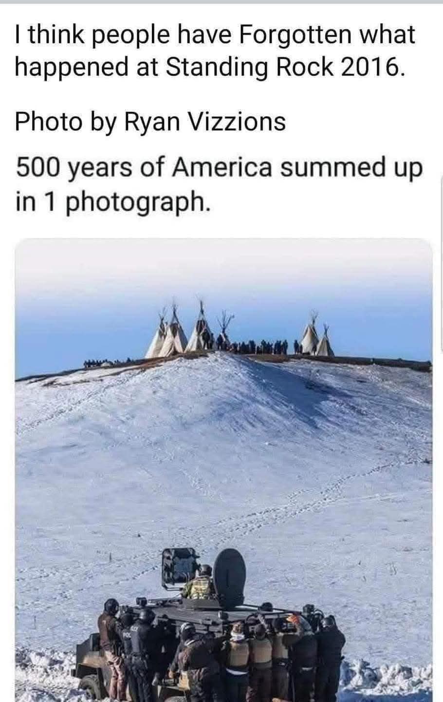 This meme is a humorous commentary on the 2016 Dakota Access Pipeline protests, also known as the Standing Rock protests. The image shows a police vehicle with a row of officers standing in front of it, with a caption that reads: "I think people have forgotten what happened at Standing Rock 2016. Photo by Ryan Vizzions. 500 years of America summed up in 1 photo." The image is a satirical commentary on the historical treatment of Native Americans by the US government, with the police vehicle and officers standing in front of it representing the oppression and violence that has been inflicted upon Native American communities for centuries.