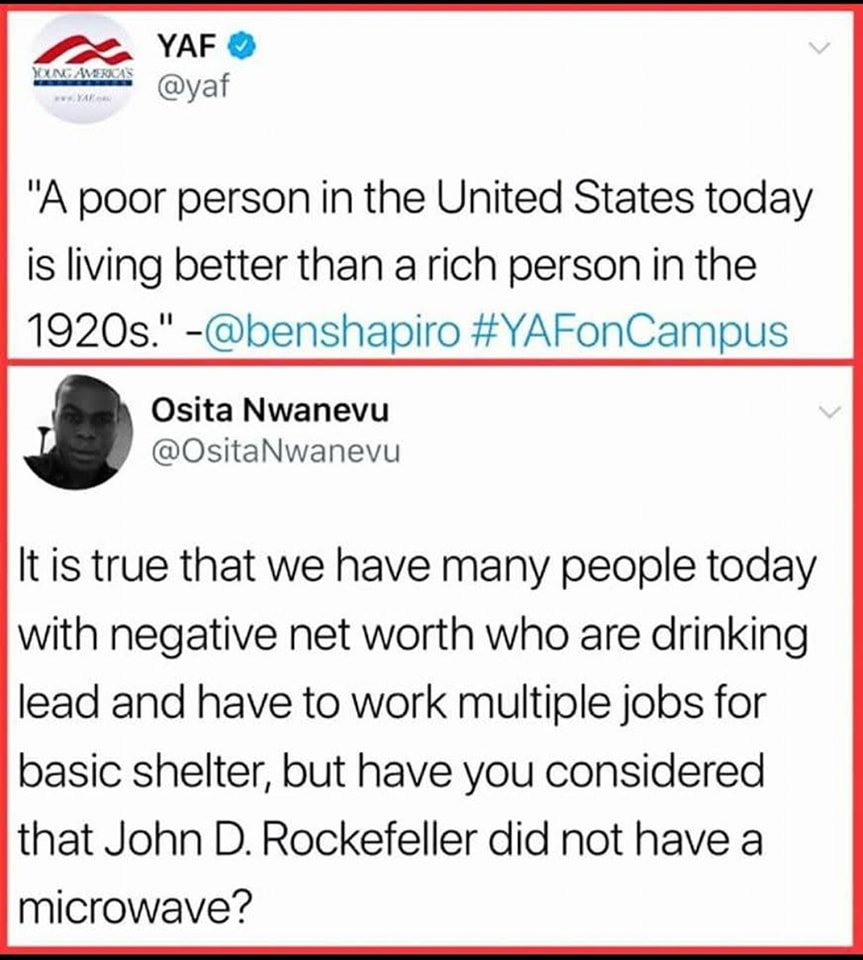 This meme is a screenshot of a Twitter conversation between two users, YAF (Young America's Foundation) and Osita Nwanevu, a journalist. The conversation is a quote from YAF's Twitter account, which is a quote about the difference in living standards between the wealthy and the poor in the United States, followed by a response from Osita Nwanevu, which is a humorous and satirical take on the idea of a "poor" person in the US. The quote is: "A poor person in the United States today is living better than a rich person in the 1920s." The response is: "It is true that we have many people today with negative net worth who are drinking lead and working multiple jobs for basic shelter, but have you considered that John D. Rockefeller did not have a microwave?"