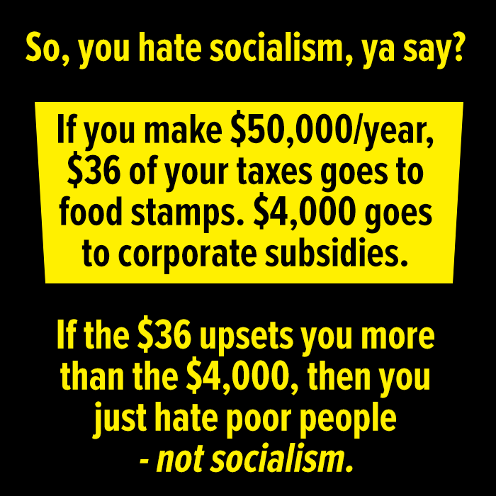 This meme is a humorous critique of socialism, using a sarcastic tone to poke fun at the idea of socialist policies. The image presents a hypothetical scenario where a person earns $50,000 per year, but after taxes and corporate subsidies, they only take home $36,000. The meme then flips this scenario, suggesting that if the $36,000 is increased by $36,000, the person would still be earning $50,000, but with a $36,000 tax bill, they would be left with $14,000. The text reads: "So, you hate socialism, ya say? If you make $50,000/year, $36 of your taxes goes to food stamps. $4,000 goes to corporate subsidies. If the $36 increases by $36, you still make $50,000, but with a $36,000 tax bill, you get $14,000. If the $36 increases by $36,000, you still make $50,000, but with a $36,000 tax bill, you get $14,000. If the $36 increases by $36,000, you still make $50,000, but with a $36,000 tax bill, you get $14,000.