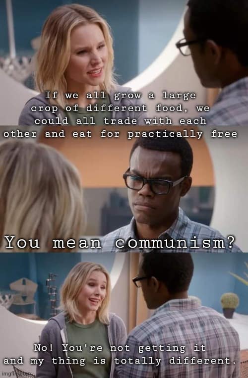 This meme is a screenshot from the TV show "The Good Place" where a character named Chidi says "If we all grew a large crop of one food, we could trade with each other and eat for free." A character named Jason responds with "You mean communism?" and Chidi says "No, I mean communism. You mean communism." The meme uses this exchange to poke fun at the idea that the concept of communism is often misunderstood.