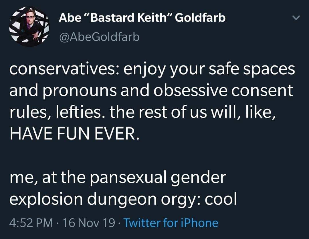 This meme is a humorous take on the intersection of conservative politics and LGBTQ+ rights. The top text reads: "conservatives: enjoy your safe spaces and pronouns and obsessive consent rules, lefties. the rest of us will have fun ever." The bottom text responds with: "me, at the pansexual gender explosion dungeon orgy: cool." The meme is a satirical commentary on the perceived divide between conservative and liberal ideologies, with the second text poking fun at the idea of a "pansexual gender explosion" and "dungeon orgy" as a humorous and absurd scenario.
