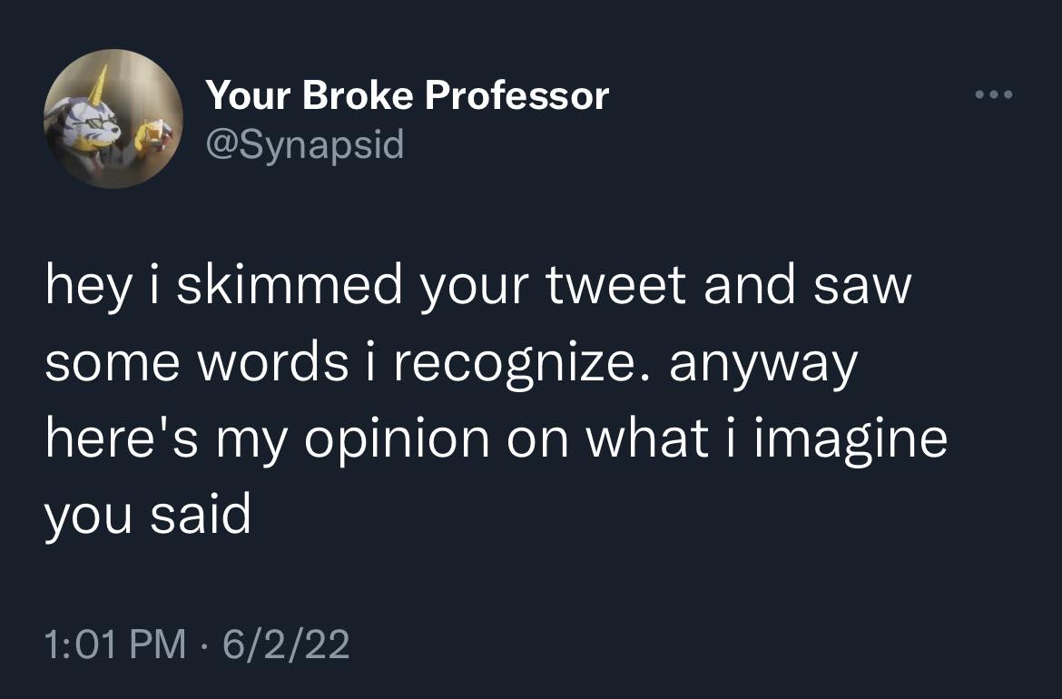 This meme is a humorous exchange between two Twitter users. The first user says "hey i skimmed your tweet and saw some words i recognize" and the second user responds with a sarcastic and absurd statement, implying that the first user is only able to recognize a few words because they are a "broken" person. The second user's response is "hey i skimmed your tweet and saw some words i recognize. anyway here's my opinion on what i imagine you said"