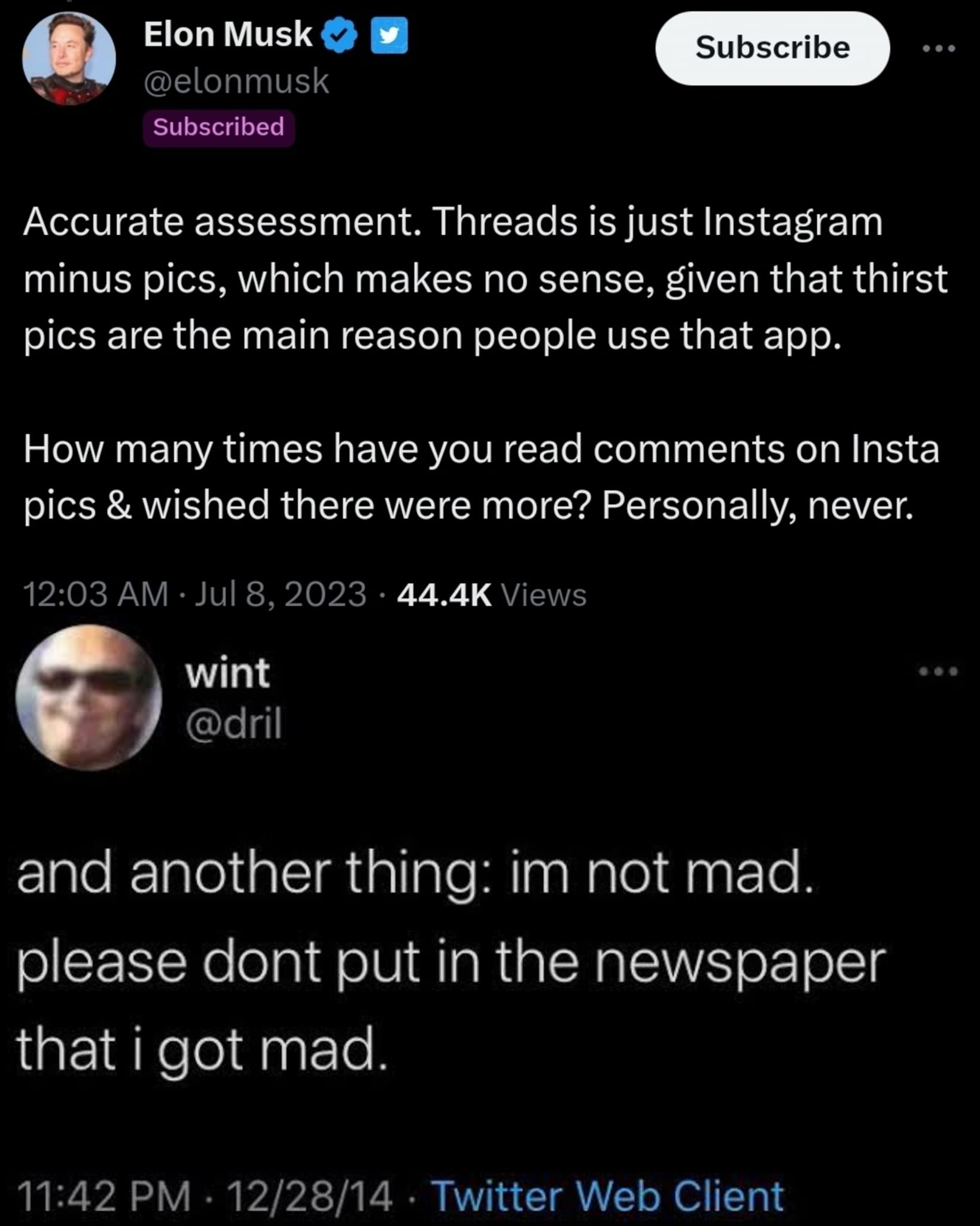 This meme is a screenshot of a Twitter conversation between Elon Musk and a user named "wint" (also known as "dril"). The user is responding to a tweet from Elon Musk that says "Accurate assessment" followed by a series of questions about how many times he has read comments on Instagram and how many times he has wished there were more. The user responds with a sarcastic and humorous response, saying "and another thing: I'm not mad, I'm not mad" followed by a series of "I'm not mad" statements, implying that he is indeed mad.