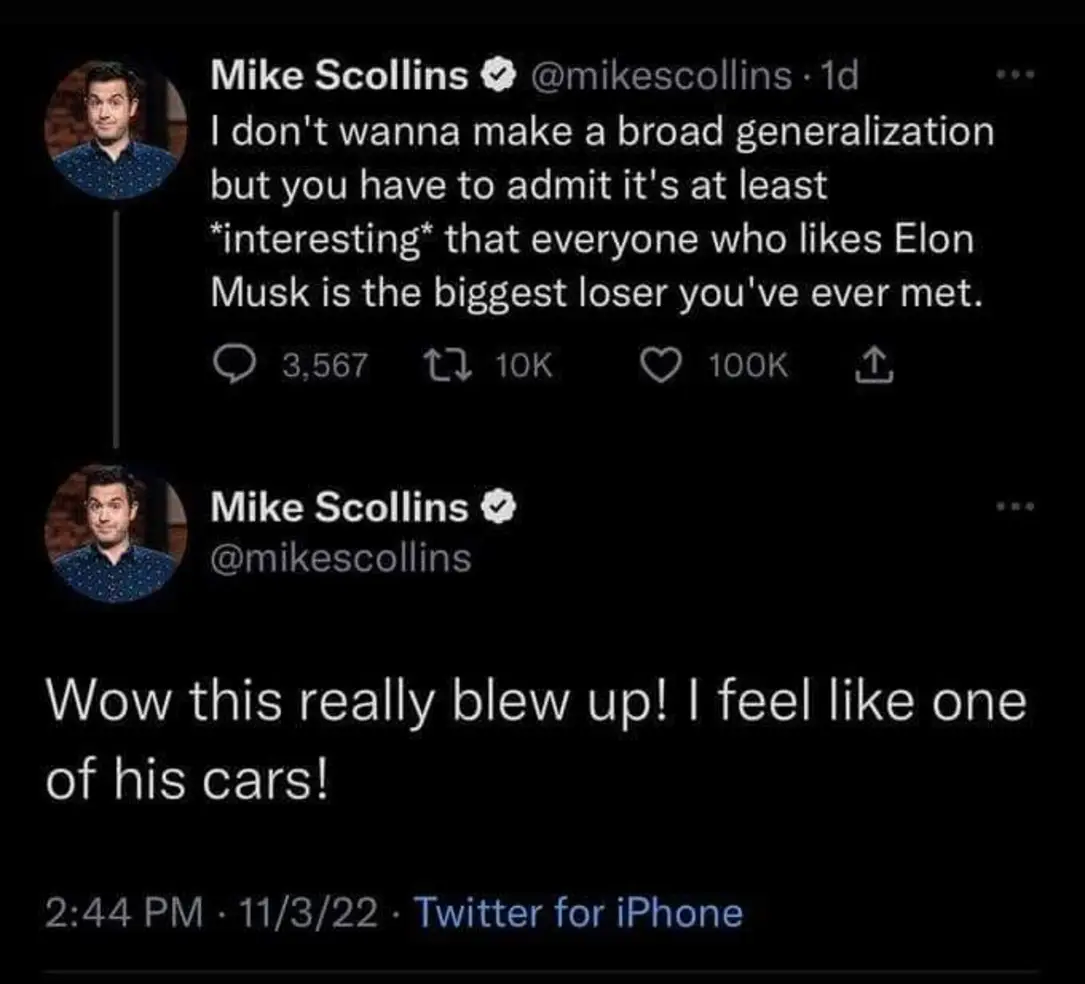 This meme is a humorous exchange between two people on Twitter. The first person, Mike Scollins, is making a joke about not wanting to make a broad generalization about people who like Elon Musk, but then admits that everyone who likes Elon Musk is the biggest loser he's ever met. The second person responds with a sarcastic comment, saying "Wow, this really blew up" and then makes a joke about someone's car blowing up, implying that the person who likes Elon Musk is also a car enthusiast.