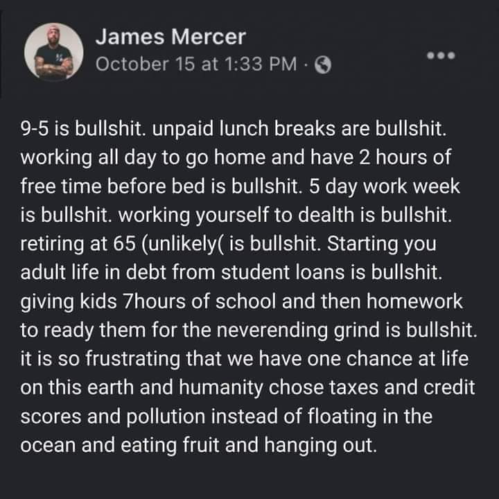 This meme is a humorous critique of the monotony and drudgery of working a 9-to-5 job. The text, written in a sarcastic tone, describes the daily routine of a typical office worker, from waking up early to going to bed late, with a focus on the monotony and lack of fulfillment. The meme is attributed to James Mercer, and the text is presented in a white font on a dark gray background.