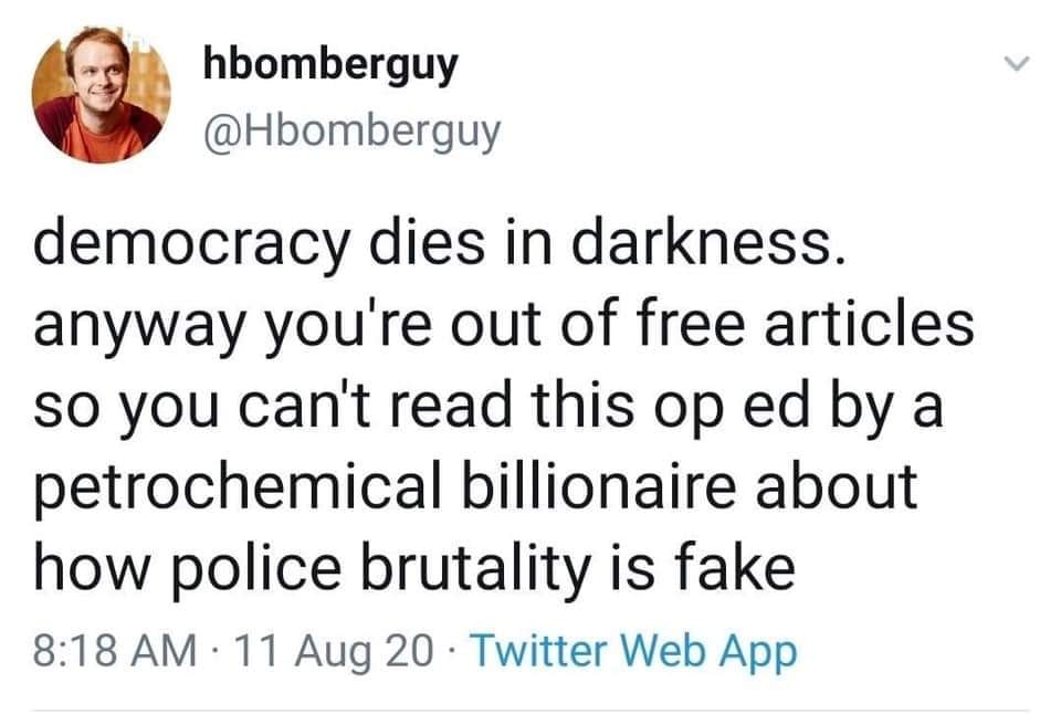 The meme is a humorous commentary on the state of modern journalism. The text reads: "democracy dies in darkness. anyway you're out of free articles so you can't read this op ed by a petrochemical billionaire about how police brutality is fake." It's a satirical take on the struggles of online media and the influence of big money in shaping public opinion.