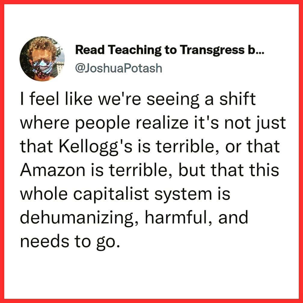 This meme is a humorous commentary on the current state of society, specifically the working class and the economy. The image shows a screenshot of a Twitter post from @JoshuaPotash, which reads: "I feel like we're seeing a shift where people realize it's not just that Kellogg's is terrible, or that Amazon is terrible, but that this whole capitalist system is dehumanizing, harmful, and needs to go." The post is a satirical commentary on the state of capitalism and the need for a more equitable and humane society.