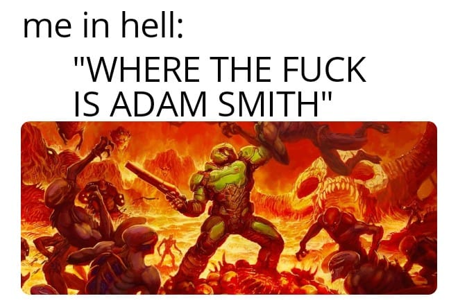 This meme is a humorous image that references the popular video game series "Doom." The image depicts a character from the game, known as the "Doom Slayer," in a chaotic and intense battle scene. The text above the image reads "me in hell: 'WHERE THE F*** IS ADAM SMITH?'" which is a humorous and ironic reference to the classic economic theory of Adam Smith, implying that even in a chaotic and hellish environment, one would still expect to find the famous economist.