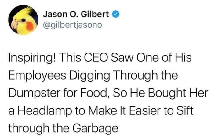 This meme is a screenshot of a tweet from Jason O. Gilbert, a Twitter user, who is sharing a humorous anecdote. The text reads: "Inspiring! This CEO saw one of his employees digging through the dumpster for food, so he bought her a lamp to make it easier to sift through the garbage." The meme is likely meant to be humorous and ironic, poking fun at the idea of a CEO being "inspiring" by simply providing a lamp to an employee who was struggling to find food in the dumpster.