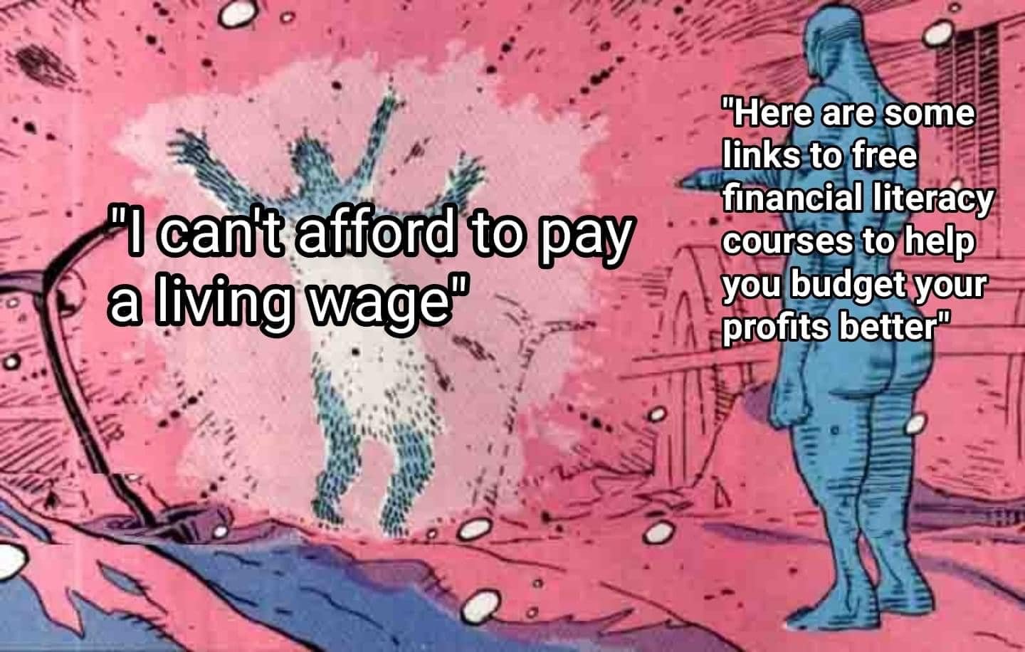 This meme is a humorous commentary on the struggle of living on a low income. It depicts a person who is unable to afford basic necessities, with a quote "I can't afford to pay a living wage" written above them. The contrast is then highlighted by a second person, who is somehow able to afford everything, with the quote "I have free access to financial literacy courses" written above them. The juxtaposition is meant to be humorous and ironic, highlighting the stark contrast between the two individuals' financial situations.