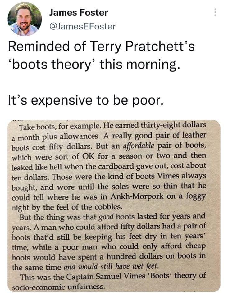 This meme is a humorous take on the concept of the "Boots" theory from the science fiction series "Discworld" by Terry Pratchett. The image features a quote from the book, which describes a character's experience of poverty and the absurdity of the "Boots" theory, which is a humorous and satirical commentary on the social and economic conditions of the time. The quote reads: "A man is a man, and his wife is a woman, and the one is not the other."