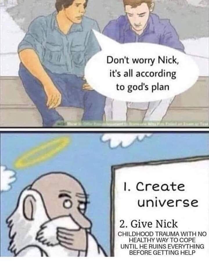 This meme is a humorous take on the idea that the universe has a plan for everything, but it's actually just a series of unfortunate events. The top image shows two people discussing the idea that "God has a plan" for everything, but the bottom image shows a darkly comedic alternative: "1. Create universe. 2. Give Nick. 3. Let Nick destroy universe in 5 minutes." The text "1. Create universe. 2. Give Nick. 3. Let Nick destroy universe in 5 minutes" is a humorous and ironic take on the idea that the universe has a plan for everything, but it's actually just a series of unfortunate events.