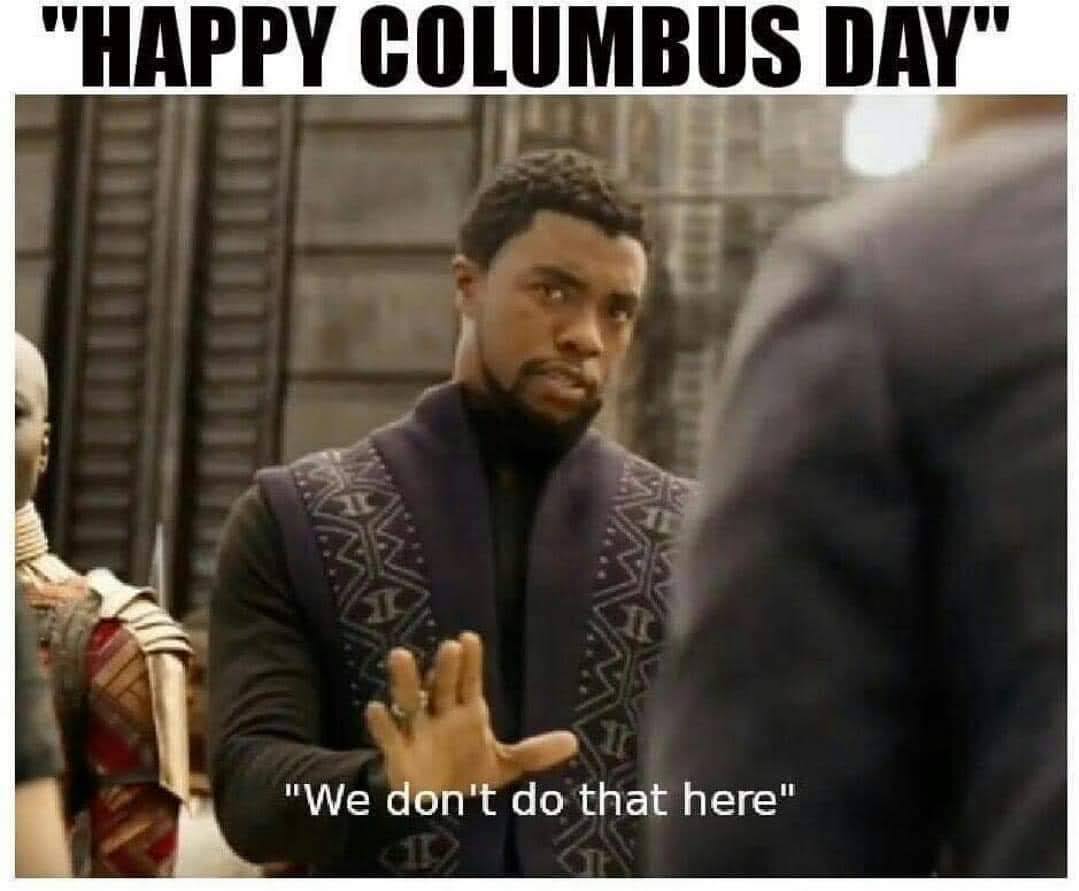 This meme is a humorous take on the traditional "Happy Columbus Day" greeting, often used to mock the idea of celebrating the arrival of European explorers in the Americas, which is now widely recognized as a painful and destructive event for indigenous peoples. The meme features a character from the Marvel movie "Black Panther" saying "We don't say Happy Columbus Day" and instead says "In 1492, Columbus sailed the ocean blue... we don't say Happy Columbus Day, we say 'In 1492, Columbus sailed the ocean blue'... and then we kill him".