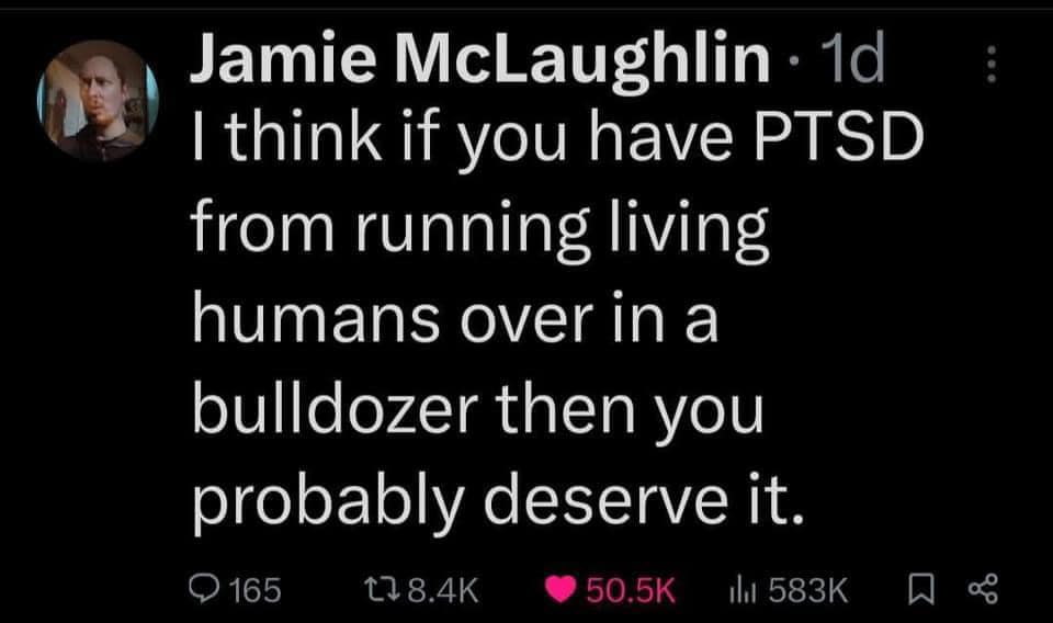 This meme is a humorous take on the idea that if you have PTSD (Post-Traumatic Stress Disorder) from running over living humans, you probably deserve it. The text is a sarcastic and darkly comedic statement that pokes fun at the idea of a person having PTSD from a situation that is inherently absurd and horrific. The meme is likely to be shared on social media or online forums to elicit a laugh or a reaction from others.