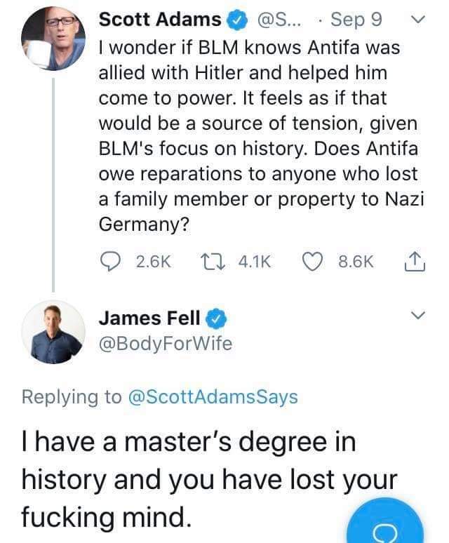The meme is a Twitter conversation between two users, Scott Adams and James Fell. Scott Adams asks if BLM knows Antifa was allied with Hitler and helped him come to power, and James Fell responds by saying he has a master's degree in history and lost his mind. The conversation is humorous because it is a ridiculous and inaccurate statement about historical events.