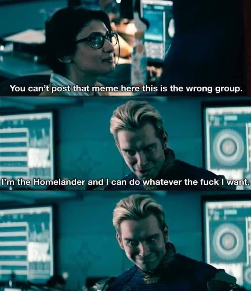 This meme is a still from the TV show "The Expanse" where a character, known as "I’m the Homelander and I can do whatever the f**k I want”, is shown in a meeting. The character is played by  [  ] (name of character). The character is saying, “You can’t post that meme here, this is the wrong group.” The character is played by [  ] (name of character). The character is saying, “I’m the Homelander and I can do whatever the f**k I want.” The meme is meant to be humorous and satiric, making fun of people who try to use their power or authority to control others’ actions.