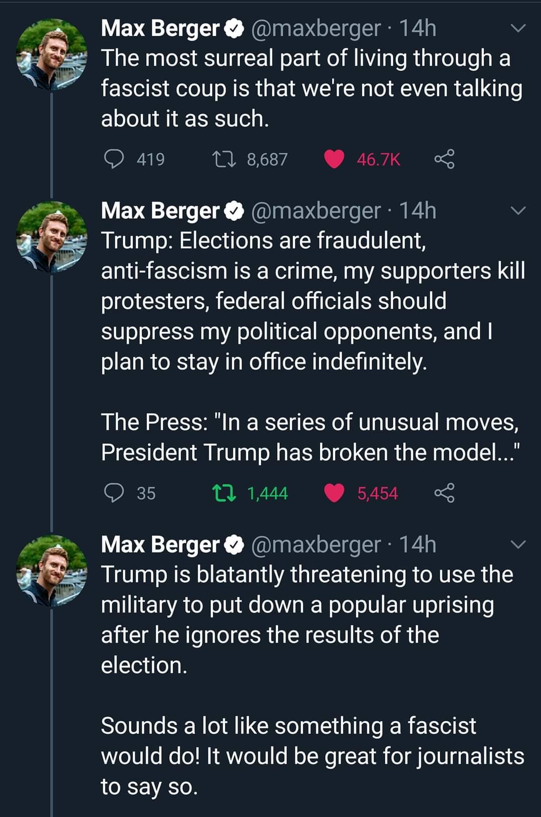 The meme is a Twitter thread by Max Berger, where he criticizes Trump's statements on the 2020 US presidential election. He argues that Trump's comments are not only false but also dangerous, as they can lead to further polarization and division in the country. The thread is a series of tweets that express Berger's concern and frustration with Trump's actions and their potential consequences.   The text in the image is as follows:  "The most surreal part of living through a fascist coup is that we're not even talking about it as such. Trump: Elections are fraudulent, anti-fascism is a crime, my supporters kill protesters, federal officials should suppress my political opponents, and I plan to stay in office indefinitely. The press: 'In a series of unusual moves, President Trump has broken the model.' Trump is threatening to use the military to put down a popular uprising after he ignores the results of the election. Sounds like something a fascist would do. It would be great for journalists to say so."