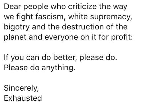 The meme is an image of a white background with black text. The text is a letter addressed to "Dear people who critique the way we fight fascism, white supremacy, and the destruction of the planet and everyone on it for profit." The letter goes on to say "If you can do better, please do. Please do anything." The letter is signed "Sincerely, Exhausted." The text is presented in a dry, sarcastic tone, implying that the author is so exhausted from being constantly criticized by others that they are giving up and leaving it to others to do better.