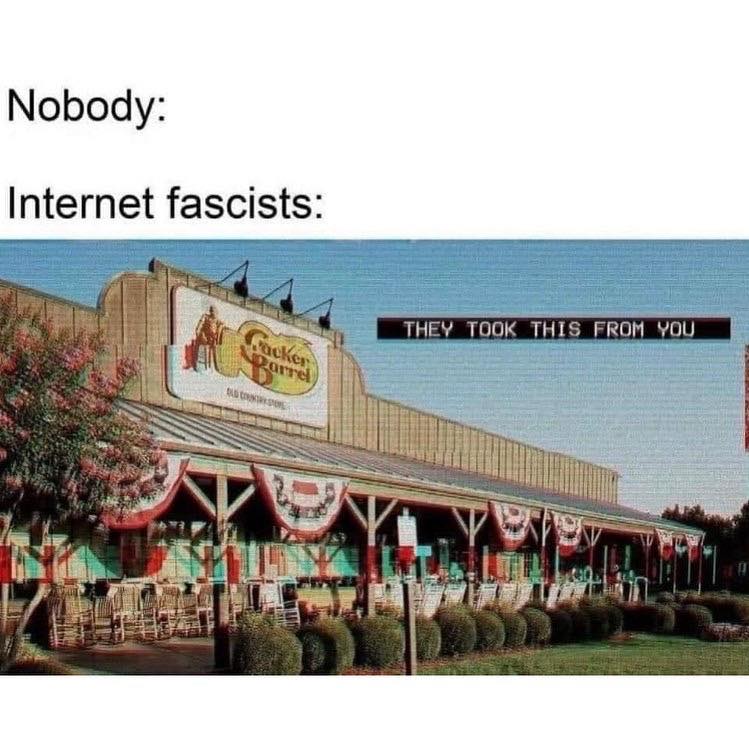This meme is a play on the idea of internet fascists taking over a popular online community. The image shows a Cracker Barrel restaurant with a sign reading "They took this from you", which is a reference to a popular internet meme. The text at the top of the image says "Nobody: Internet fascists: ", implying that someone is taking something that was previously owned by someone else. The image is a humorous way of saying that internet fascists are taking over something that was once owned by someone else.