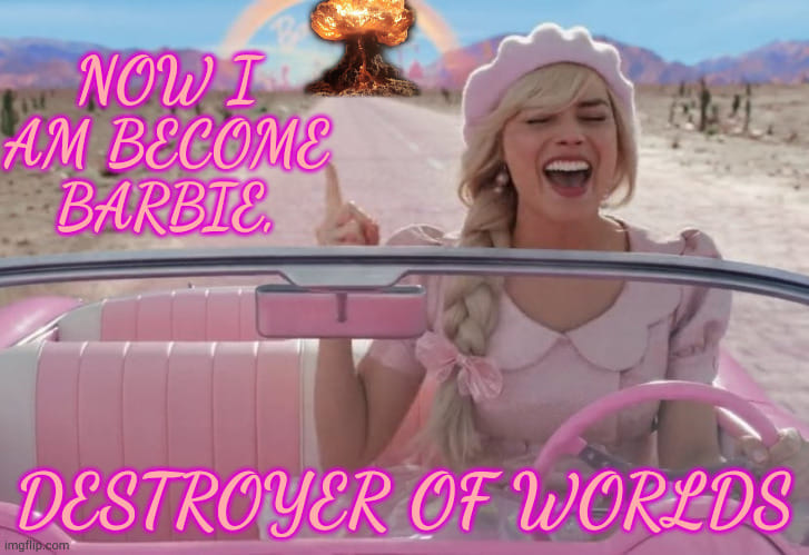 The meme is a play on the 2023 film "Barbie" starring Margot Robbie. It features an image of the movie's main character, Barbie, driving a pink car with an atomic bomb in the background. The text "Now I am become Barbie, destroyer of worlds" is a play on the famous "I am a  f  e  o  l  a  …   a  …   a  …   a  …   a  …   a  …   a  …   a  …   a  …   a  …   a  …   a  …   a  …   a  …   a  …   a  …   a  …   a  …   a  …   a  …   a  …   a  …   a  …   a  …   a  …   a  …   a  …   a  …   a  …   a  …   a  …   a  …   a  …   a  …   a  …