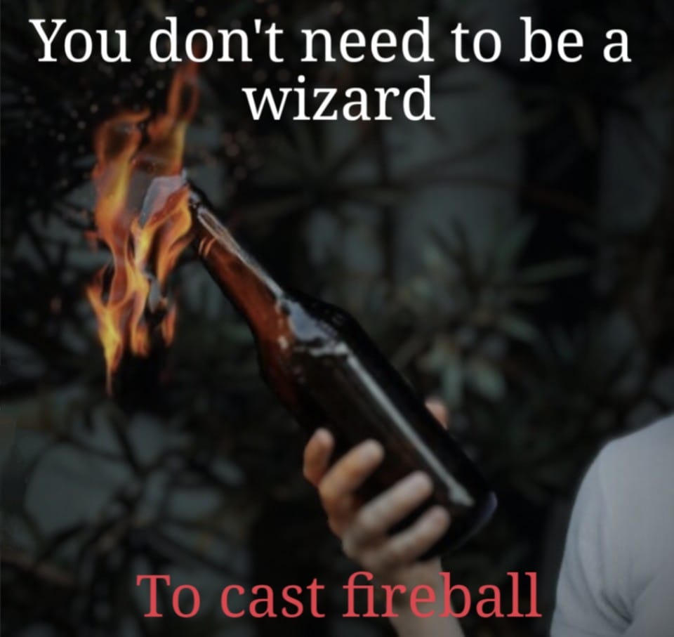 This meme is a play on the phrase "You don't need to be a wizard to cast fireball," which is a common saying in fantasy games. The image shows a person holding a bottle of flammable liquid, which is being ignited with a flame. The text at the top reads, "You don't need to be a wizard to cast fireball," and the text at the bottom reads, "To cast fireball." The meme is making a humorous connection between the idea of casting a magical spell and the idea of setting something on fire.
