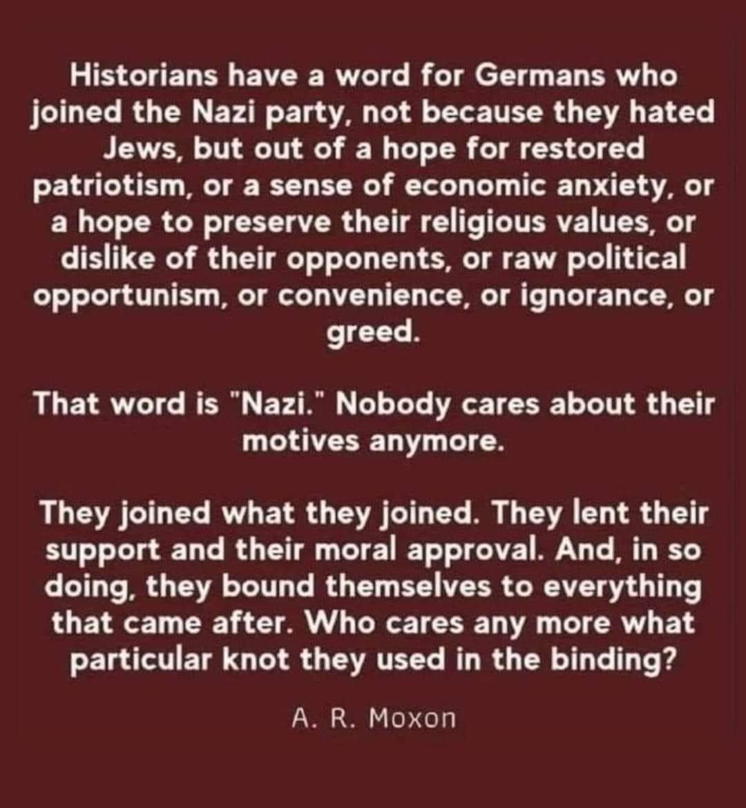 The meme is a humorous and satirical take on the word "Nazi" and its historical context. The text states that "Historians have a word for Germans who joined the Nazi party, not because they hated Jews, but out of a hope for restored patriotism, or a sense of economic anxiety, or a hope to preserve their religious values, or a dislike of their opponents, or raw political opportunism, or convenience, or ignorance, or greed." It then says that this word is "Nazi," and that nobody cares about their motives anymore. The text continues to say that "They joined what they joined. They lent their support and their moral approval. And, in so doing, they bound themselves to everything that came after. Who cares what particular [k]n [sic] they used in the binding?" The text is attributed to A. R. Moxon. The tone is satirical and critical of the historical context of the term "Nazi" and the people who were associated with it.
