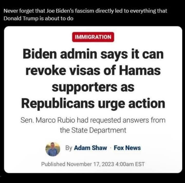 The meme is a screenshot of a news article with a headline that reads "Biden admin says it can revoke visas of Hamas supporters as Republicans urge action." The article is from a news source, likely Fox News, and the author is Adam Shaw from Fox News. The text above the article reads, "Never forget that Joe Biden's fascism directly led to everything that Donald Trump is about to do."