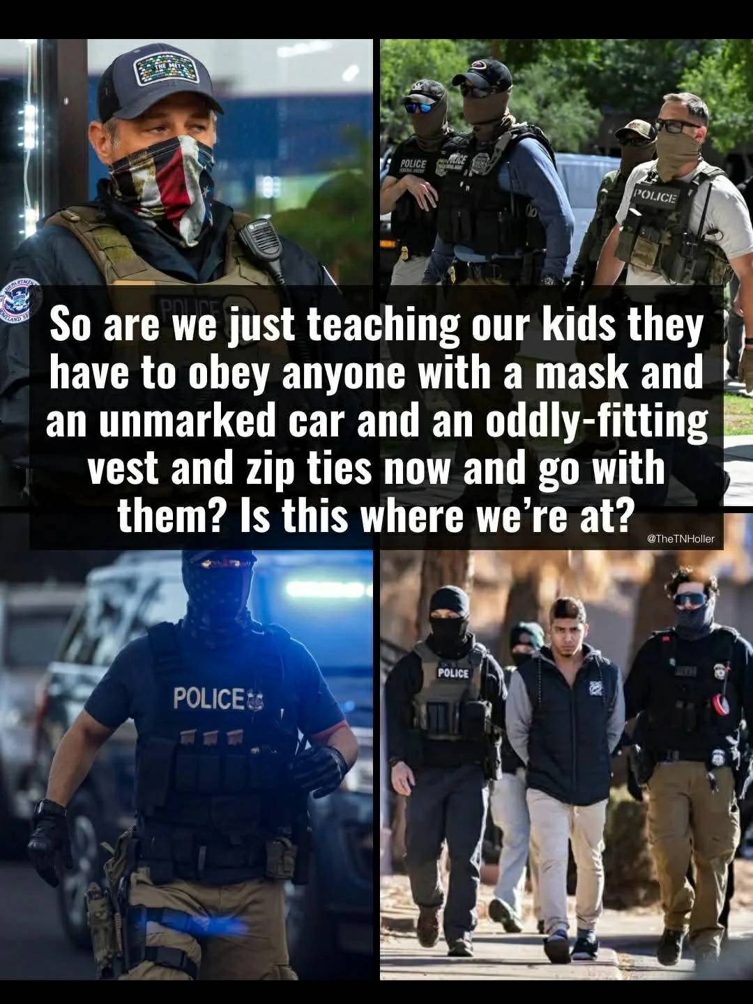 The meme is a commentary on the current state of American society, particularly in regards to the relationship between law enforcement and the public. The text reads: "So are we just teaching our kids to obey anyone with a mask and an unmarked car and an oddly-fitting vest and zip ties now and go with them? Is this where we're at?" The text is superimposed over a collage of images showing police officers in various settings, all of whom are wearing masks and some of whom are wearing unmarked cars and odd-fitting vests. The images are meant to be satirical and critical of the way in which law enforcement is currently operating. The overall message of the meme is that it is becoming increasingly difficult to distinguish between law enforcement and other types of authority figures, and that this is having a negative impact on the public's trust in the police. The meme is meant to be thought-provoking and to encourage its audience to think critically about the role of law enforcement in society.