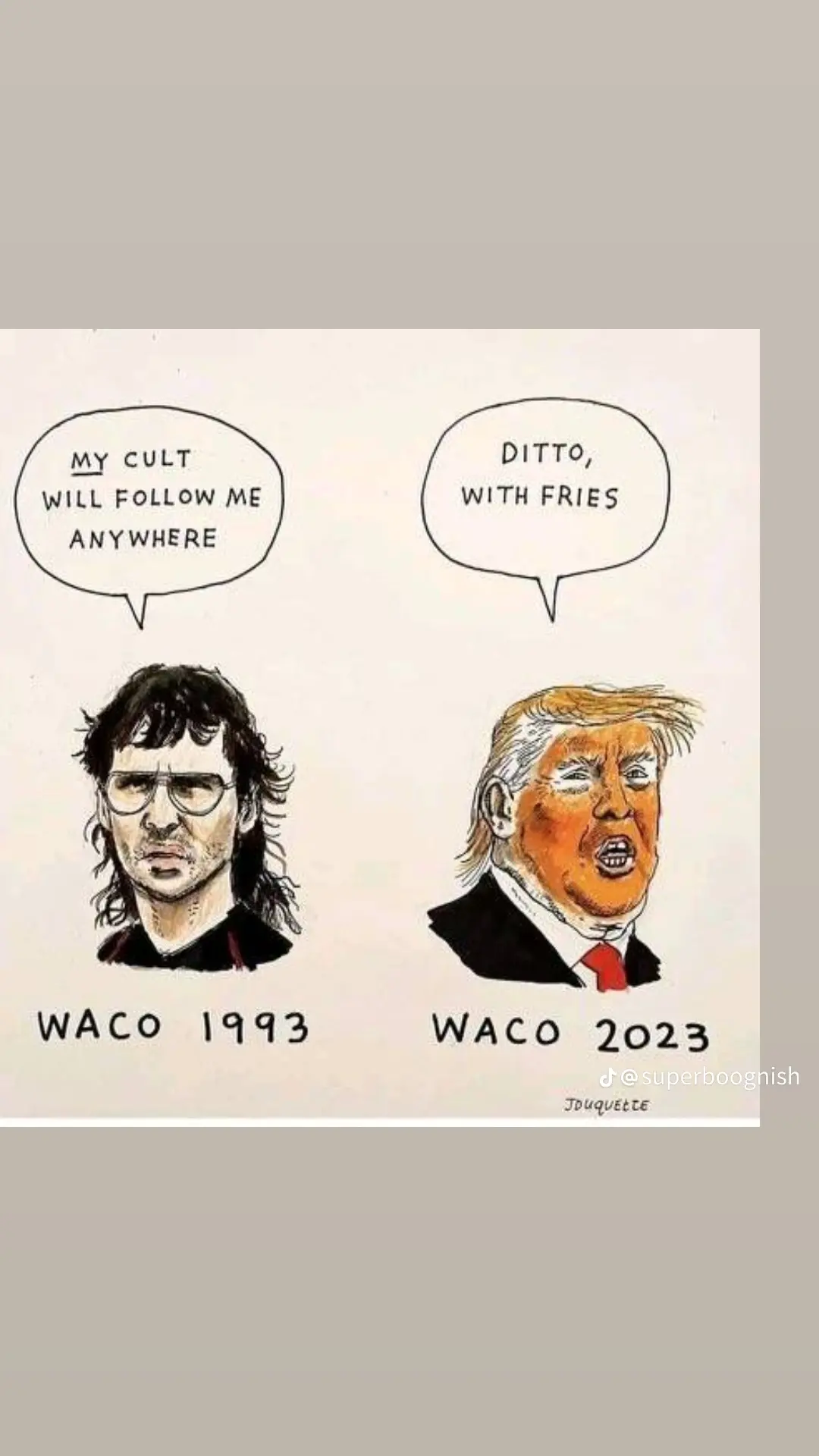 This meme uses a 1993 Waco cult leader and a 2023 Waco leader to illustrate how far cults have come. The 1993 cult leader, David Koresh, is compared to Donald Trump, the leader of a cult of personality in 2023. The text in the meme reads, "My cult will follow me anywhere" and "Ditto, with fries." The meme is saying that cults have grown in size and power, and that they are now able to attract more followers, including those who are not interested in the cult's core beliefs but are drawn to its leader's charisma and power. The meme is also making a humorous comparison between the two leaders, suggesting that they both have a strong following and are able to attract people to their cults.