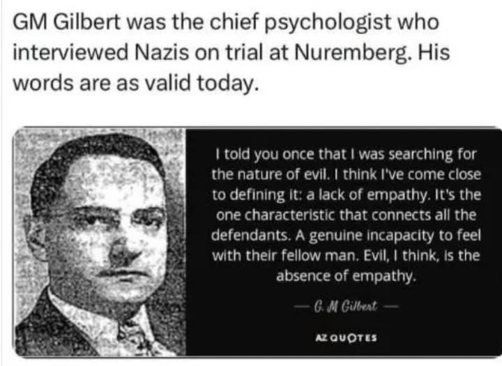 The meme is a satirical take on the concept of empathy, using a quote from G.M. Gilbert, a psychologist who interviewed Nazi leaders during the Nuremberg trials. The image features a black-and-white portrait of Gilbert, with a quote from his book "Nazi Psychology" superimposed over it. The quote reads, "I told you once that I was searching for the nature of evil. I think I've found it: lack of empathy." The image is accompanied by a text overlay that reads, "GM Gilbert was the chief psychologist who interviewed Nazis on trial at Nuremberg. His words are as valid today." The meme is meant to be humorous and satirical, using a historical figure to comment on contemporary issues.