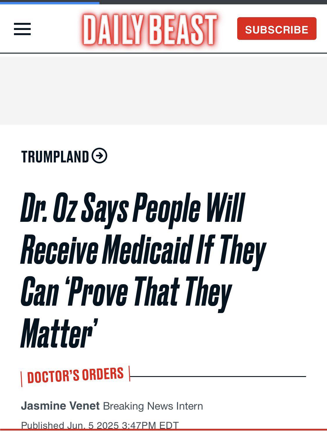 The image is a screenshot of an article from the Daily Beast, with a headline that reads, "Dr. Oz Says People Will Receive Medicaid If They Can Prove That They Matter." The article is titled "DOCTOR'S ORDERS" and features a subheading that says, "Dr. Oz Says People Will Receive Medicaid If They Can Prove That They Matter." The article is written by Jasmine Venet, a breaking news intern, and was published on June 5, 2025, at 3:47 PM EDT. The article appears to be a satirical piece, as Dr. Oz is a well-known figure in the medical field, and it is unlikely that he would make such a statement. The article is likely meant to be humorous and not taken seriously. The image also includes a red "SUBSCRIBE" button in the top-right corner, indicating that the article is part of a subscription-based service. Overall, the image appears to be a satirical article that is intended to be humorous rather than serious.