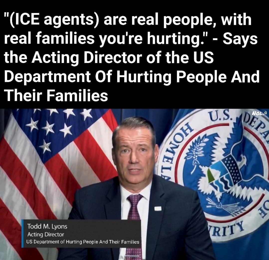 This meme features a photo of Todd M. Lyons, the acting director of the US Department of Homeland Security's Office of Immigration and Human Rights, with a quote superimposed over it. The quote reads, "(ICE agents) are real people, with real families you're hurting." The image is meant to be ironic or satirical, suggesting that the acting director is trying to humanize ICE agents while they are actually causing harm to others. The meme is likely meant to be critical of the director's words and the actions of the agency he represents.