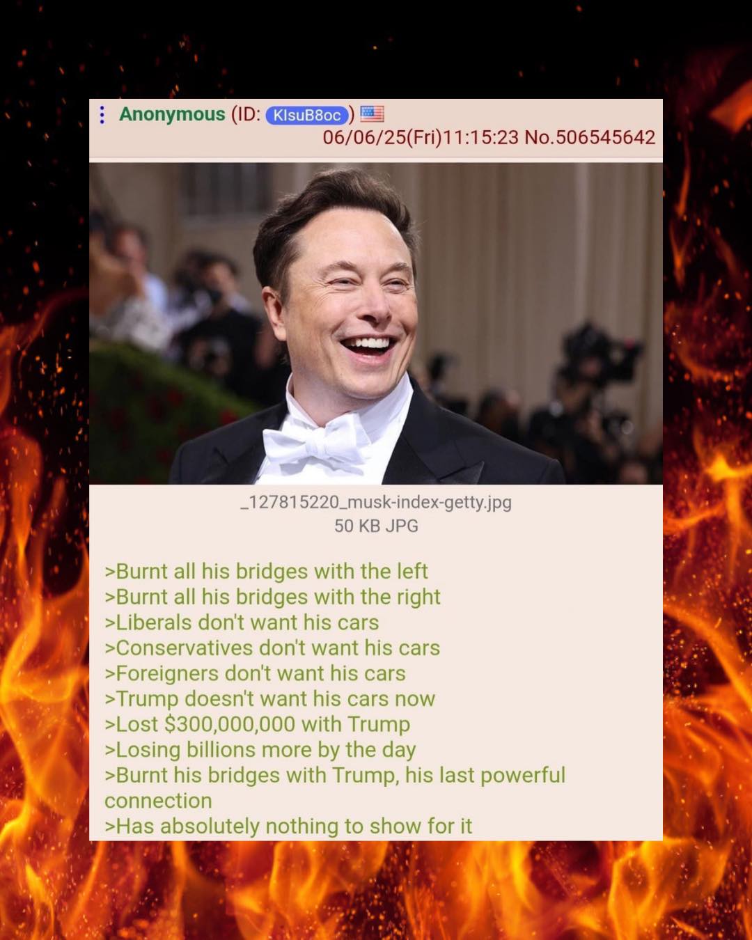 This meme is a screenshot of a post from an anonymous user on the imageboard 4chan. The post features a photo of Elon Musk with a caption that reads: "Burn all his bridges with the left, burn all his bridges with the right, liberals don't want his cars, conservatives don't want his cars, foreigners don't want his cars, Trump doesn't want his cars now, lost $300 million with Trump, losing billions more by the day, burning his bridges with Trump, his last powerful connection, has absolutely nothing to show for it." The post is meant to be humorous and satirical, poking fun at Musk's failed attempts to build a left-wing or right-wing brand, and his struggles to appeal to both sides of the political spectrum. The post is meant to be humorous and satirical, poking fun at Musk's failed attempts to build a left-wing or right-wing brand, and his struggles to appeal to both sides of the political spectrum. The post is meant to be humorous and satirical, poking fun at Musk's failed attempts to build a left-wing or right-wing brand, and his struggles to appeal to both sides of the political spectrum. The post is meant to be humorous and satirical, p.