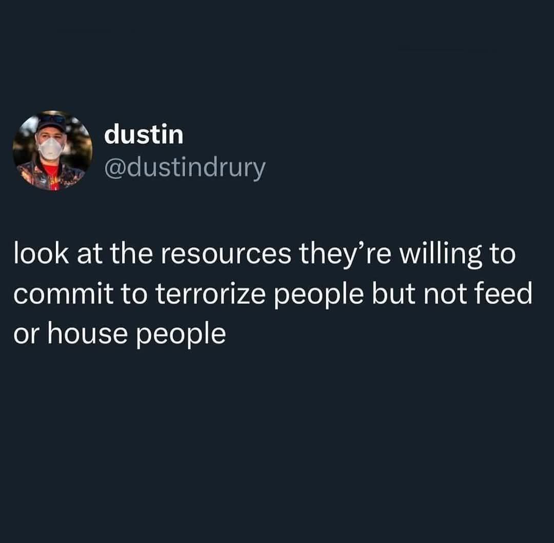 The meme is a tweet from Twitter user @dustindrury (Dustin Drury) that reads: "look at the resources they're willing to commit to terrorize people but not feed or house people." The tweet is critical of people who have resources to commit to terrorizing others but not to provide basic needs like food and housing. The tweet is meant to be a commentary on how some people prioritize certain things over others.