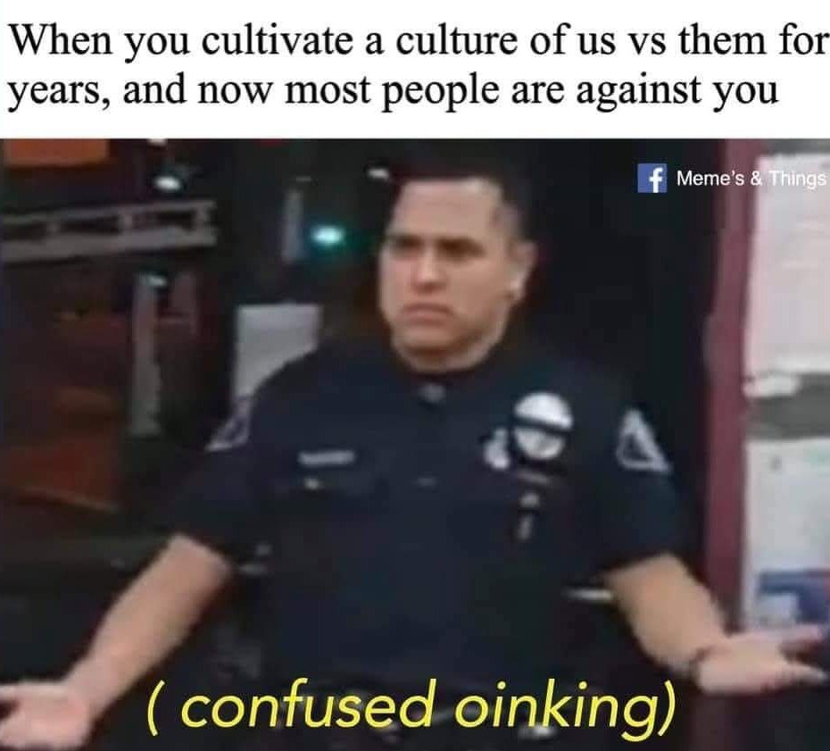 This meme features a police officer with a confused expression, accompanied by the text "(confused oinking)" in yellow. The image is captioned with the phrase "When you cultivate a culture of us vs them for years, and now most people are against you." The meme is likely meant to be humorous, implying that the person who created the culture is now confused and/or oinked (a term for a sound that is often used to describe someone who is completely out of control or completely confused) because most people are now against them. The image is meant to be humorous and satirical, using a police officer's confused expression to convey the idea that someone who once created a culture of us vs. them is now re-­­­­­­­­­­­­­­­­­­­­­­­­­­­­­­­