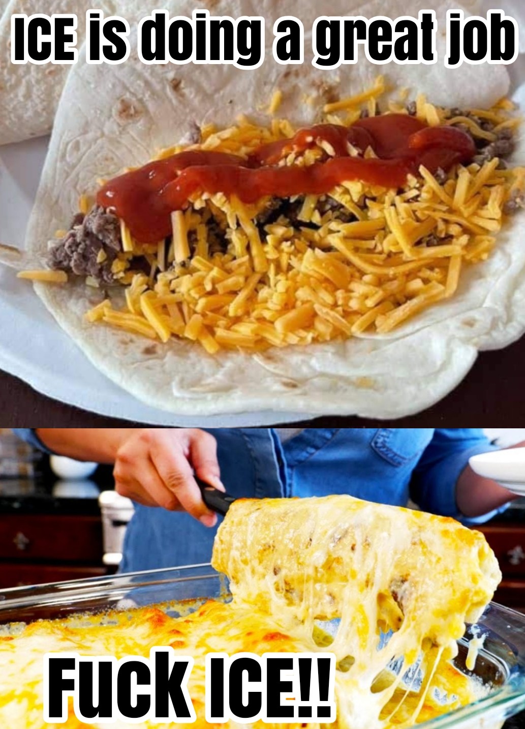 This meme is a play on words, using the acronym "ICE" (which can also mean "I.C.E." or "I Can't Even") to poke fun at someone's cooking skills. The top image shows a burrito with an unappetizing mix of ingredients, while the bottom image shows a cheesy, over-processed burrito. The text "ICE is doing a great job" is followed by "F**K ICE!!" in a humorous way, implying that someone's cooking skills are not as good as they thought.