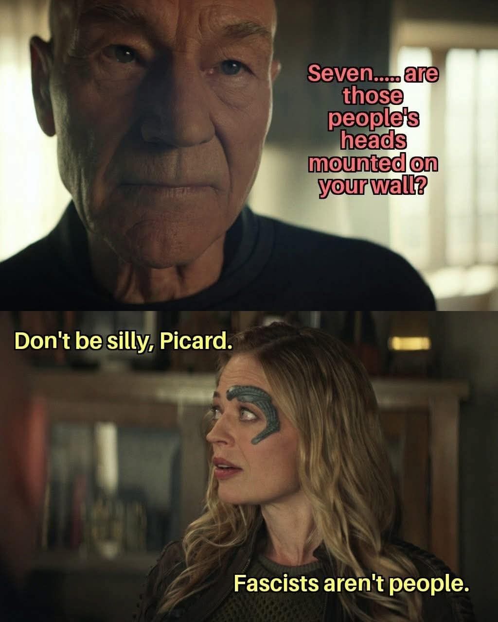 This meme is a humorous exchange between characters from the Star Trek: The Next Generation series. Captain Jean-Luc Picard asks a guest, Seven of Seven, if "seven... are those people's heads mounted on your wall?" She responds with "Don't be silly, Picard. Fascists aren't people." The meme is likely used to comment on or critique the idea of "fascists" being treated as people.