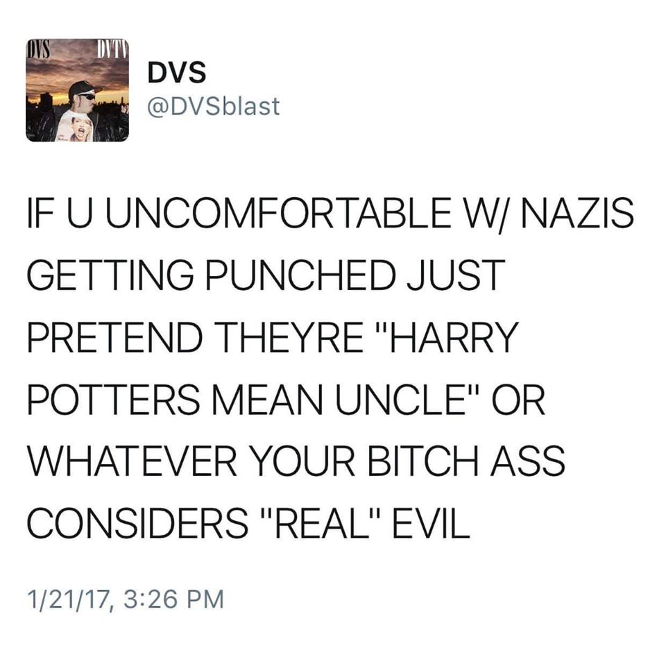 The meme is a tweet from the user DVSblast, which reads: "IF U UNCOMFORTABLE W/ NAZIS GETTING PUNCHED JUST PRETEND THEY'RE 'HARRY POTTERS MEAN UNCLE' OR WHATEVER YOUR BITCH ASS CONSIDERS 'REAL' EVIL." The tweet is a commentary on the idea that some people may be uncomfortable with the idea of Nazis being punished, and instead choose to downplay their actions by comparing them to a more relatable and less severe concept, such as a mean uncle. The tone of the tweet is sarcastic and critical, suggesting that those who are uncomfortable with the idea of Nazis being punished are essentially condoning or downplaying the actions of those who are considered truly evil.