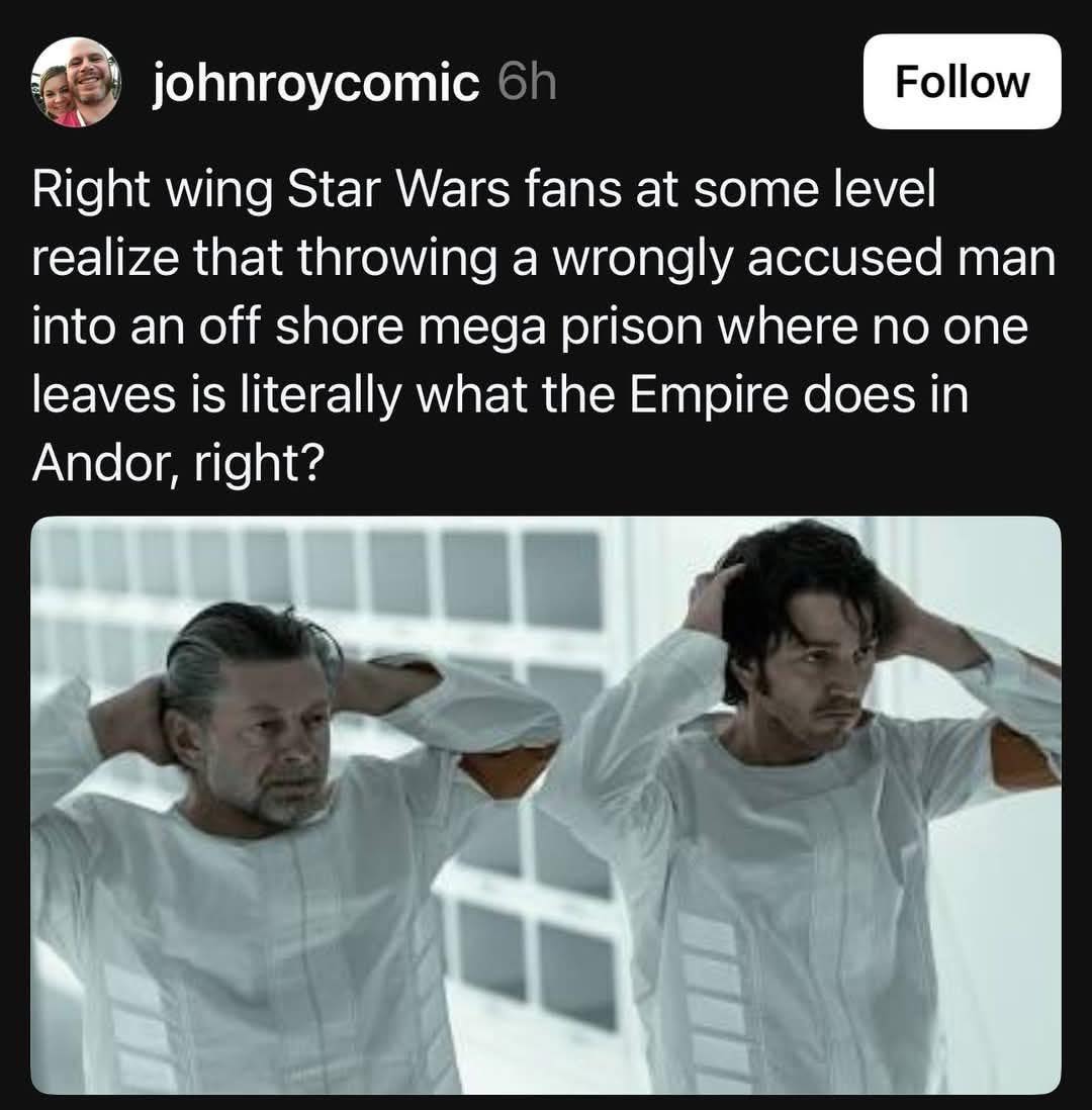 The meme is a joke about the Star Wars franchise, specifically the character of Emperor Palpatine. It's a play on a common criticism of the Star Wars prequels, where a character's actions are criticized as being out of character or unrealistic. The text in the image reads: "Right wing Star Wars fans at some level realize that throwing a wrongly accused man into an off shore mega prison where no one leaves is literally what the Empire does in Andor, right?"