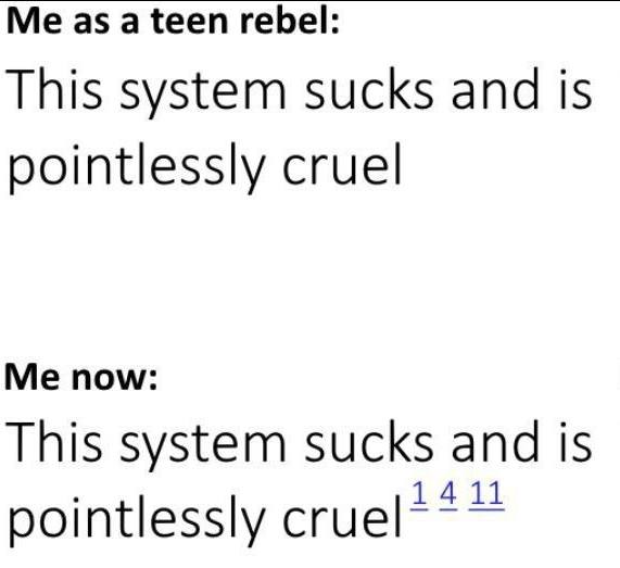This meme is a humorous commentary on the perceived cruelty of a system. The text reads:  * "Me as a teen rebel: This system sucks and is pointlessly cruel" * "Me now: This system sucks and is pointlessly cruel 14 11"  The meme implies that the speaker's perspective on the system has not changed, but rather their language has become more descriptive and expressive with age. The use of "14 11" is likely a reference to the number of letters in the original phrase, suggesting that the speaker's language has become more verbose and less concise. Overall, the meme pokes fun at the idea that as people age, they often become more critical and complaining, but their language and perspectives remain largely unchanged.
